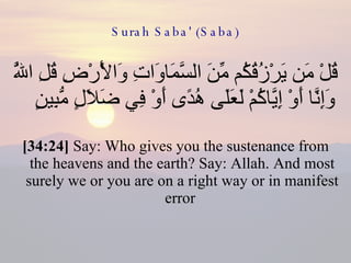 Surah Saba' (Saba) قُلْ مَن يَرْزُقُكُم مِّنَ السَّمَاوَاتِ وَالْأَرْضِ قُلِ اللَّهُ وَإِنَّا أَوْ إِيَّاكُمْ لَعَلَى هُدًى أَوْ فِي ضَلَالٍ مُّبِينٍ  [34:24]  Say: Who gives you the sustenance from the heavens and the earth? Say: Allah. And most surely we or you are on a right way or in manifest error  
