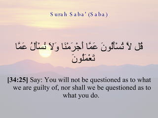 Surah Saba' (Saba) قُل لَّا تُسْأَلُونَ عَمَّا أَجْرَمْنَا وَلَا نُسْأَلُ عَمَّا تَعْمَلُونَ  [34:25]  Say: You will not be questioned as to what we are guilty of, nor shall we be questioned as to what you do.  