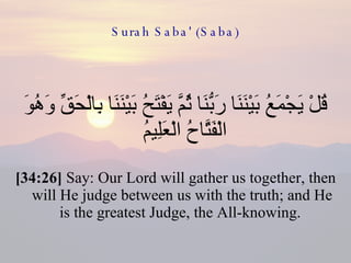 Surah Saba' (Saba) قُلْ يَجْمَعُ بَيْنَنَا رَبُّنَا ثُمَّ يَفْتَحُ بَيْنَنَا بِالْحَقِّ وَهُوَ الْفَتَّاحُ الْعَلِيمُ  [34:26]  Say: Our Lord will gather us together, then will He judge between us with the truth; and He is the greatest Judge, the All-knowing.  