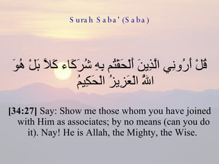 Surah Saba' (Saba) قُلْ أَرُونِي الَّذِينَ أَلْحَقْتُم بِهِ شُرَكَاء كَلَّا بَلْ هُوَ اللَّهُ الْعَزِيزُ الْحَكِيمُ  [34:27]  Say: Show me those whom you have joined with Him as associates; by no means (can you do it). Nay! He is Allah, the Mighty, the Wise.  
