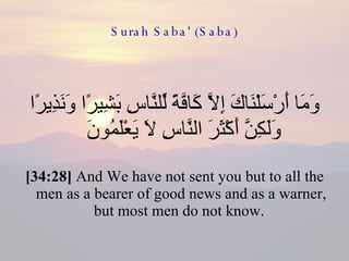 Surah Saba' (Saba) وَمَا أَرْسَلْنَاكَ إِلَّا كَافَّةً لِّلنَّاسِ بَشِيرًا وَنَذِيرًا وَلَكِنَّ أَكْثَرَ النَّاسِ لَا يَعْلَمُونَ  [34:28]  And We have not sent you but to all the men as a bearer of good news and as a warner, but most men do not know.  