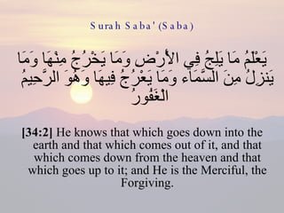 Surah Saba' (Saba) يَعْلَمُ مَا يَلِجُ فِي الْأَرْضِ وَمَا يَخْرُجُ مِنْهَا وَمَا يَنزِلُ مِنَ السَّمَاء وَمَا يَعْرُجُ فِيهَا وَهُوَ الرَّحِيمُ الْغَفُورُ  [34:2]  He knows that which goes down into the earth and that which comes out of it, and that which comes down from the heaven and that which goes up to it; and He is the Merciful, the Forgiving. 