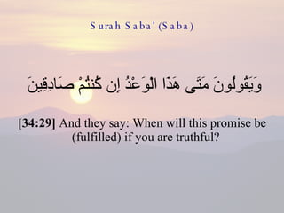 Surah Saba' (Saba) وَيَقُولُونَ مَتَى هَذَا الْوَعْدُ إِن كُنتُمْ صَادِقِينَ  [34:29]  And they say: When will this promise be (fulfilled) if you are truthful?  