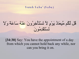 Surah Saba' (Saba) قُل لَّكُم مِّيعَادُ يَوْمٍ لَّا تَسْتَأْخِرُونَ عَنْهُ سَاعَةً وَلَا تَسْتَقْدِمُونَ  [34:30]  Say: You have the appointment of a day from which you cannot hold back any while, nor can you bring it on.  