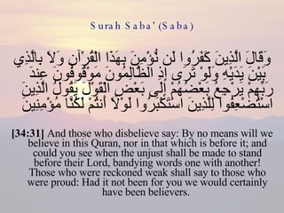 Surah Saba' (Saba) وَقَالَ الَّذِينَ كَفَرُوا لَن نُّؤْمِنَ بِهَذَا الْقُرْآنِ وَلَا بِالَّذِي بَيْنَ يَدَيْهِ وَلَوْ تَرَى إِذِ الظَّالِمُونَ مَوْقُوفُونَ عِندَ رَبِّهِمْ يَرْجِعُ بَعْضُهُمْ إِلَى بَعْضٍ الْقَوْلَ يَقُولُ الَّذِينَ اسْتُضْعِفُوا لِلَّذِينَ اسْتَكْبَرُوا لَوْلَا أَنتُمْ لَكُنَّا مُؤْمِنِينَ  [34:31]  And those who disbelieve say: By no means will we believe in this Quran, nor in that which is before it; and could you see when the unjust shall be made to stand before their Lord, bandying words one with another! Those who were reckoned weak shall say to those who were proud: Had it not been for you we would certainly have been believers.  