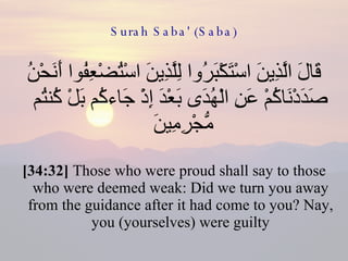 Surah Saba' (Saba) قَالَ الَّذِينَ اسْتَكْبَرُوا لِلَّذِينَ اسْتُضْعِفُوا أَنَحْنُ صَدَدْنَاكُمْ عَنِ الْهُدَى بَعْدَ إِذْ جَاءكُم بَلْ كُنتُم مُّجْرِمِينَ  [34:32]  Those who were proud shall say to those who were deemed weak: Did we turn you away from the guidance after it had come to you? Nay, you (yourselves) were guilty 