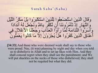 Surah Saba' (Saba) وَقَالَ الَّذِينَ اسْتُضْعِفُوا لِلَّذِينَ اسْتَكْبَرُوا بَلْ مَكْرُ اللَّيْلِ وَالنَّهَارِ إِذْ تَأْمُرُونَنَا أَن نَّكْفُرَ بِاللَّهِ وَنَجْعَلَ لَهُ أَندَادًا وَأَسَرُّوا النَّدَامَةَ لَمَّا رَأَوُا الْعَذَابَ وَجَعَلْنَا الْأَغْلَالَ فِي أَعْنَاقِ الَّذِينَ كَفَرُوا هَلْ يُجْزَوْنَ إِلَّا مَا كَانُوا يَعْمَلُونَ  [34:33]  And those who were deemed weak shall say to those who were proud. Nay, (it was) planning by night and day when you told us to disbelieve in Allah and to set up likes with Him. And they shall conceal regret when they shall see the punishment; and We will put shackles on the necks of those who disbelieved; they shall not be requited but what they did.  