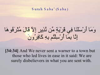 Surah Saba' (Saba) وَمَا أَرْسَلْنَا فِي قَرْيَةٍ مِّن نَّذِيرٍ إِلَّا قَالَ مُتْرَفُوهَا إِنَّا بِمَا أُرْسِلْتُم بِهِ كَافِرُونَ  [34:34]  And We never sent a warner to a town but those who led lives in ease in it said: We are surely disbelievers in what you are sent with.  