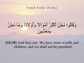 Surah Saba' (Saba) وَقَالُوا نَحْنُ أَكْثَرُ أَمْوَالًا وَأَوْلَادًا وَمَا نَحْنُ بِمُعَذَّبِينَ  [34:35]  And they say: We have more wealth and children, and we shall not be punished.  
