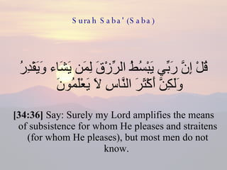 Surah Saba' (Saba) قُلْ إِنَّ رَبِّي يَبْسُطُ الرِّزْقَ لِمَن يَشَاء وَيَقْدِرُ وَلَكِنَّ أَكْثَرَ النَّاسِ لَا يَعْلَمُونَ  [34:36]  Say: Surely my Lord amplifies the means of subsistence for whom He pleases and straitens (for whom He pleases), but most men do not know.  
