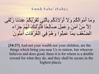Surah Saba' (Saba) وَمَا أَمْوَالُكُمْ وَلَا أَوْلَادُكُم بِالَّتِي تُقَرِّبُكُمْ عِندَنَا زُلْفَى إِلَّا مَنْ آمَنَ وَعَمِلَ صَالِحًا فَأُوْلَئِكَ لَهُمْ جَزَاء الضِّعْفِ بِمَا عَمِلُوا وَهُمْ فِي الْغُرُفَاتِ آمِنُونَ  [34:37]  And not your wealth nor your children, are the things which bring you near Us in station, but whoever believes and does good, these it is for whom is a double reward for what they do, and they shall be secure in the highest places.  