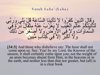 Surah Saba' (Saba) وَقَالَ الَّذِينَ كَفَرُوا لَا تَأْتِينَا السَّاعَةُ قُلْ بَلَى وَرَبِّي لَتَأْتِيَنَّكُمْ عَالِمِ الْغَيْبِ لَا يَعْزُبُ عَنْهُ مِثْقَالُ ذَرَّةٍ فِي السَّمَاوَاتِ وَلَا فِي الْأَرْضِ وَلَا أَصْغَرُ مِن ذَلِكَ وَلَا أَكْبَرُ إِلَّا فِي كِتَابٍ مُّبِينٍ  [34:3]  And those who disbelieve say: The hour shall not come upon us. Say: Yea! by my Lord, the Knower of the unseen, it shall certainly come upon you; not the weight of an atom becomes absent from Him, in the heavens or in the earth, and neither less than that nor greater, but (all) is in a clear book  