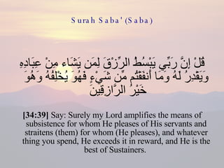 Surah Saba' (Saba) قُلْ إِنَّ رَبِّي يَبْسُطُ الرِّزْقَ لِمَن يَشَاء مِنْ عِبَادِهِ وَيَقْدِرُ لَهُ وَمَا أَنفَقْتُم مِّن شَيْءٍ فَهُوَ يُخْلِفُهُ وَهُوَ خَيْرُ الرَّازِقِينَ  [34:39]  Say: Surely my Lord amplifies the means of subsistence for whom He pleases of His servants and straitens (them) for whom (He pleases), and whatever thing you spend, He exceeds it in reward, and He is the best of Sustainers.  