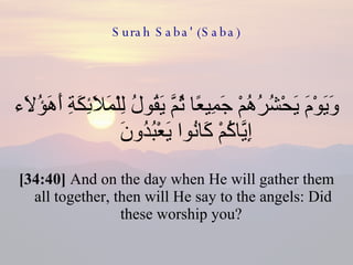 Surah Saba' (Saba) وَيَوْمَ يَحْشُرُهُمْ جَمِيعًا ثُمَّ يَقُولُ لِلْمَلَائِكَةِ أَهَؤُلَاء إِيَّاكُمْ كَانُوا يَعْبُدُونَ  [34:40]  And on the day when He will gather them all together, then will He say to the angels: Did these worship you?  