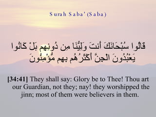 Surah Saba' (Saba) قَالُوا سُبْحَانَكَ أَنتَ وَلِيُّنَا مِن دُونِهِم بَلْ كَانُوا يَعْبُدُونَ الْجِنَّ أَكْثَرُهُم بِهِم مُّؤْمِنُونَ  [34:41]  They shall say: Glory be to Thee! Thou art our Guardian, not they; nay! they worshipped the jinn; most of them were believers in them.  