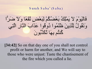 Surah Saba' (Saba) فَالْيَوْمَ لَا يَمْلِكُ بَعْضُكُمْ لِبَعْضٍ نَّفْعًا وَلَا ضَرًّا وَنَقُولُ لِلَّذِينَ ظَلَمُوا ذُوقُوا عَذَابَ النَّارِ الَّتِي كُنتُم بِهَا تُكَذِّبُونَ  [34:42]  So on that day one of you shall not control profit or harm for another, and We will say to those who were unjust: Taste the chastisement of the fire which you called a lie.  