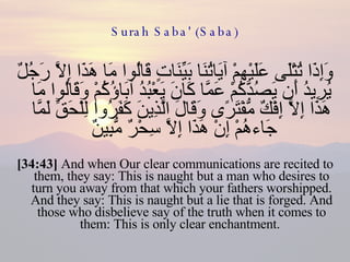 Surah Saba' (Saba) وَإِذَا تُتْلَى عَلَيْهِمْ آيَاتُنَا بَيِّنَاتٍ قَالُوا مَا هَذَا إِلَّا رَجُلٌ يُرِيدُ أَن يَصُدَّكُمْ عَمَّا كَانَ يَعْبُدُ آبَاؤُكُمْ وَقَالُوا مَا هَذَا إِلَّا إِفْكٌ مُّفْتَرًى وَقَالَ الَّذِينَ كَفَرُوا لِلْحَقِّ لَمَّا جَاءهُمْ إِنْ هَذَا إِلَّا سِحْرٌ مُّبِينٌ  [34:43]  And when Our clear communications are recited to them, they say: This is naught but a man who desires to turn you away from that which your fathers worshipped. And they say: This is naught but a lie that is forged. And those who disbelieve say of the truth when it comes to them: This is only clear enchantment.  