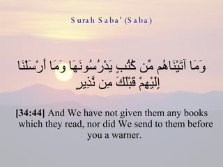 Surah Saba' (Saba) وَمَا آتَيْنَاهُم مِّن كُتُبٍ يَدْرُسُونَهَا وَمَا أَرْسَلْنَا إِلَيْهِمْ قَبْلَكَ مِن نَّذِيرٍ  [34:44]  And We have not given them any books which they read, nor did We send to them before you a warner.  
