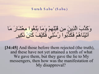 Surah Saba' (Saba) وَكَذَّبَ الَّذِينَ مِن قَبْلِهِمْ وَمَا بَلَغُوا مِعْشَارَ مَا آتَيْنَاهُمْ فَكَذَّبُوا رُسُلِي فَكَيْفَ كَانَ نَكِيرِ  [34:45]  And those before them rejected (the truth), and these have not yet attained a tenth of what We gave them, but they gave the lie to My messengers, then how was the manifestation of My disapproval?  