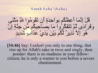 Surah Saba' (Saba) قُلْ إِنَّمَا أَعِظُكُم بِوَاحِدَةٍ أَن تَقُومُوا لِلَّهِ مَثْنَى وَفُرَادَى ثُمَّ تَتَفَكَّرُوا مَا بِصَاحِبِكُم مِّن جِنَّةٍ إِنْ هُوَ إِلَّا نَذِيرٌ لَّكُم بَيْنَ يَدَيْ عَذَابٍ شَدِيدٍ  [34:46]  Say: I exhort you only to one thing, that rise up for Allah's sake in twos and singly, then ponder: there is no madness in your fellow-citizen; he is only a warner to you before a severe chastisement.  