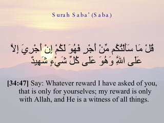 Surah Saba' (Saba) قُلْ مَا سَأَلْتُكُم مِّنْ أَجْرٍ فَهُوَ لَكُمْ إِنْ أَجْرِيَ إِلَّا عَلَى اللَّهِ وَهُوَ عَلَى كُلِّ شَيْءٍ شَهِيدٌ  [34:47]  Say: Whatever reward I have asked of you, that is only for yourselves; my reward is only with Allah, and He is a witness of all things.  