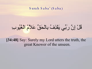 Surah Saba' (Saba) قُلْ إِنَّ رَبِّي يَقْذِفُ بِالْحَقِّ عَلَّامُ الْغُيُوبِ  [34:48]  Say: Surely my Lord utters the truth, the great Knower of the unseen.  