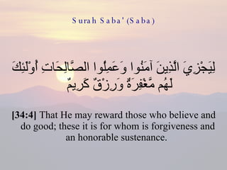 Surah Saba' (Saba) لِيَجْزِيَ الَّذِينَ آمَنُوا وَعَمِلُوا الصَّالِحَاتِ أُوْلَئِكَ لَهُم مَّغْفِرَةٌ وَرِزْقٌ كَرِيمٌ  [34:4]  That He may reward those who believe and do good; these it is for whom is forgiveness and an honorable sustenance.  