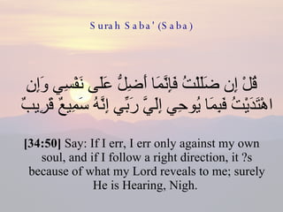 Surah Saba' (Saba) قُلْ إِن ضَلَلْتُ فَإِنَّمَا أَضِلُّ عَلَى نَفْسِي وَإِنِ اهْتَدَيْتُ فَبِمَا يُوحِي إِلَيَّ رَبِّي إِنَّهُ سَمِيعٌ قَرِيبٌ  [34:50]  Say: If I err, I err only against my own soul, and if I follow a right direction, it ?s because of what my Lord reveals to me; surely He is Hearing, Nigh.  