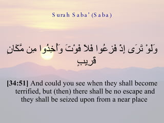 Surah Saba' (Saba) وَلَوْ تَرَى إِذْ فَزِعُوا فَلَا فَوْتَ وَأُخِذُوا مِن مَّكَانٍ قَرِيبٍ  [34:51]  And could you see when they shall become terrified, but (then) there shall be no escape and they shall be seized upon from a near place  