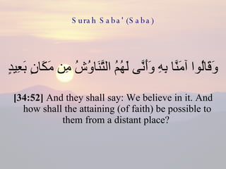 Surah Saba' (Saba) وَقَالُوا آمَنَّا بِهِ وَأَنَّى لَهُمُ التَّنَاوُشُ مِن مَكَانٍ بَعِيدٍ  [34:52]  And they shall say: We believe in it. And how shall the attaining (of faith) be possible to them from a distant place?  