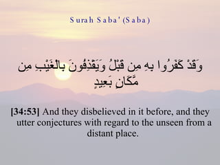 Surah Saba' (Saba) وَقَدْ كَفَرُوا بِهِ مِن قَبْلُ وَيَقْذِفُونَ بِالْغَيْبِ مِن مَّكَانٍ بَعِيدٍ  [34:53]  And they disbelieved in it before, and they utter conjectures with regard to the unseen from a distant place.  