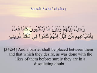 Surah Saba' (Saba) وَحِيلَ بَيْنَهُمْ وَبَيْنَ مَا يَشْتَهُونَ كَمَا فُعِلَ بِأَشْيَاعِهِم مِّن قَبْلُ إِنَّهُمْ كَانُوا فِي شَكٍّ مُّرِيبٍ  [34:54]  And a barrier shall be placed between them and that which they desire, as was done with the likes of them before: surely they are in a disquieting doubt.  