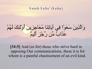 Surah Saba' (Saba) وَالَّذِينَ سَعَوْا فِي آيَاتِنَا مُعَاجِزِينَ أُوْلَئِكَ لَهُمْ عَذَابٌ مِّن رِّجْزٍ أَلِيمٌ  [34:5]  And (as for) those who strive hard in opposing Our communications, these it is for whom is a painful chastisement of an evil kind.  
