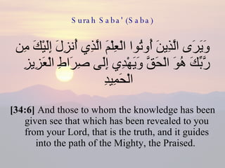 Surah Saba' (Saba) وَيَرَى الَّذِينَ أُوتُوا الْعِلْمَ الَّذِي أُنزِلَ إِلَيْكَ مِن رَّبِّكَ هُوَ الْحَقَّ وَيَهْدِي إِلَى صِرَاطِ الْعَزِيزِ الْحَمِيدِ  [34:6]  And those to whom the knowledge has been given see that which has been revealed to you from your Lord, that is the truth, and it guides into the path of the Mighty, the Praised.  