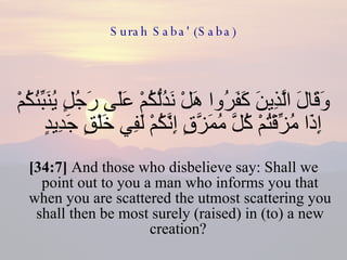 Surah Saba' (Saba) وَقَالَ الَّذِينَ كَفَرُوا هَلْ نَدُلُّكُمْ عَلَى رَجُلٍ يُنَبِّئُكُمْ إِذَا مُزِّقْتُمْ كُلَّ مُمَزَّقٍ إِنَّكُمْ لَفِي خَلْقٍ جَدِيدٍ  [34:7]  And those who disbelieve say: Shall we point out to you a man who informs you that when you are scattered the utmost scattering you shall then be most surely (raised) in (to) a new creation?  