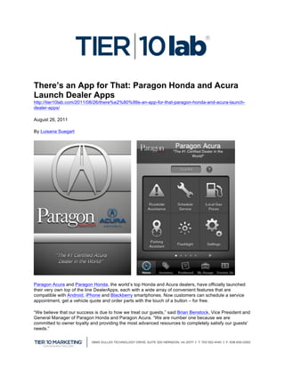  
                                                    	
  
There’s an App for That: Paragon Honda and Acura
Launch Dealer Apps
http://tier10lab.com/2011/08/26/there%e2%80%99s-an-app-for-that-paragon-honda-and-acura-launch-
dealer-apps/

August 26, 2011

By Luisana Suegart




Paragon Acura and Paragon Honda, the world’s top Honda and Acura dealers, have officially launched
their very own top of the line DealerApps, each with a wide array of convenient features that are
compatible with Android, iPhone and Blackberry smartphones. Now customers can schedule a service
appointment, get a vehicle quote and order parts with the touch of a button – for free.

“We believe that our success is due to how we treat our guests,” said Brian Benstock, Vice President and
General Manager of Paragon Honda and Paragon Acura. “We are number one because we are
committed to owner loyalty and providing the most advanced resources to completely satisfy our guests'
needs.”



                                                                                                           	
  
 