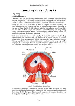 NGOẠI KHOA LÂM SÀNG-2007



               THOÁT VỊ KHE THỰC QUẢN
1-Đại cương:
1.1-Giải phẫu sinh lý:
Cơ hoành là một cấu trúc cân-cơ có hình vòm tạo thành vách ngăn ngăn cách khoang
ngực với khoang bụng. Cơ hoành cấu tạo gồm hai phần: phần cân ở trung tâm và phần cơ
ở ngoại vi. Phần cơ của cơ hoành có ba nguyên uỷ: phần ức, phần sườn và phần lưng.
Về mặt phôi thai học, cơ hoành được tạo thành từ bốn phần khác nhau. Một trong bốn
thành phần đó là các nếp gấp phúc-phế mạc. Sự hoàn chỉnh vách ngăn cơ hoành xảy ra
vào tuần thứ 8 của thai kỳ. Sự thất bại trong quá trình phát triển của các nếp gấp phúc-
phế mạc sẽ tạo ra khiếm khuyết trên cơ hoành. Khiếm khuyết này làm thông thương
khoang ngực với khoang bụng. Khiếm khuyết thường xảy ra nhất là ở vùng sau bên, tạo
ra một hình thức thoát vị có tên gọi Bochdalek.
Cơ hoành có ba lổ mở chính và các lổ nhỏ phụ. Ba lổ chính là khe thực quản, khe động
mạch chủ và lổ tĩnh mạch chủ dưới. Khe động mạch chủ là phần thấp nhất và sau nhất
của cơ hoành, sát cột sống và nằm ở cạnh trái của đường giữa, ở vị trí tương ứng với thân
đốt sống ngực 12. Khe thực quản nằm trong phần cơ của cơ hoành, tương ứng với đốt
sống ngực 10. Lổ tĩnh mạch chủ dưới của cơ hoành nằm ở vị trí phía trước nhất và cao
nhất trong ba lổ mở, tương ứng với thân đốt sống ngực 8-9 (hình 1).




                          Hình 1- Cơ hoành nhìn từ khoang bụng
Sự thoát vị của dạ dày qua khe thực quản được gọi là thoát vị khe thực quản. Một trong
những biểu hiện thường gặp nhất của thoát vị khe thực quản là hiện tượng trào ngược
dịch vị từ dạ dày lên thực quản. Hiện tượng trào ngược này có liên quan đến một số yếu
tố, trong đó có hoạt động của cơ thắt dưới thực quản.



                                          451
 