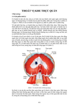 NGOẠI KHOA LÂM SÀNG-2007
THOÁT VỊ KHE THỰC QUẢN
1-Đại cương:
1.1-Giải phẫu sinh lý:
Cơ hoành là một cấu trúc cân-cơ có hình vòm tạo thành vách ngăn ngăn cách khoang
ngực với khoang bụng. Cơ hoành cấu tạo gồm hai phần: phần cân ở trung tâm và phần cơ
ở ngoại vi. Phần cơ của cơ hoành có ba nguyên uỷ: phần ức, phần sườn và phần lưng.
Về mặt phôi thai học, cơ hoành được tạo thành từ bốn phần khác nhau. Một trong bốn
thành phần đó là các nếp gấp phúc-phế mạc. Sự hoàn chỉnh vách ngăn cơ hoành xảy ra
vào tuần thứ 8 của thai kỳ. Sự thất bại trong quá trình phát triển của các nếp gấp phúc-
phế mạc sẽ tạo ra khiếm khuyết trên cơ hoành. Khiếm khuyết này làm thông thương
khoang ngực với khoang bụng. Khiếm khuyết thường xảy ra nhất là ở vùng sau bên, tạo
ra một hình thức thoát vị có tên gọi Bochdalek.
Cơ hoành có ba lổ mở chính và các lổ nhỏ phụ. Ba lổ chính là khe thực quản, khe động
mạch chủ và lổ tĩnh mạch chủ dưới. Khe động mạch chủ là phần thấp nhất và sau nhất
của cơ hoành, sát cột sống và nằm ở cạnh trái của đường giữa, ở vị trí tương ứng với thân
đốt sống ngực 12. Khe thực quản nằm trong phần cơ của cơ hoành, tương ứng với đốt
sống ngực 10. Lổ tĩnh mạch chủ dưới của cơ hoành nằm ở vị trí phía trước nhất và cao
nhất trong ba lổ mở, tương ứng với thân đốt sống ngực 8-9 (hình 1).
Hình 1- Cơ hoành nhìn từ khoang bụng
Sự thoát vị của dạ dày qua khe thực quản được gọi là thoát vị khe thực quản. Một trong
những biểu hiện thường gặp nhất của thoát vị khe thực quản là hiện tượng trào ngược
dịch vị từ dạ dày lên thực quản. Hiện tượng trào ngược này có liên quan đến một số yếu
tố, trong đó có hoạt động của cơ thắt dưới thực quản.
451
 