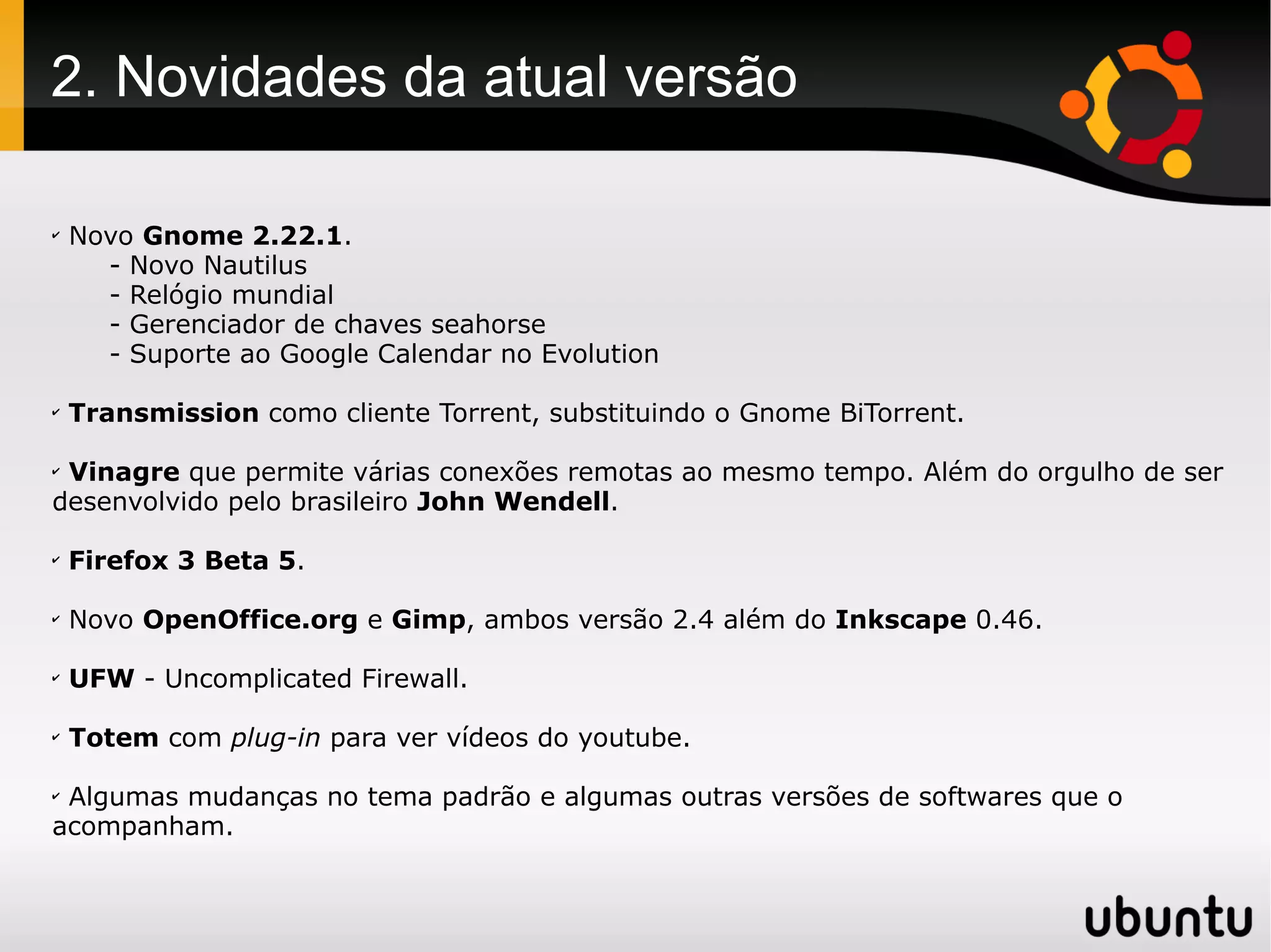 2. Novidades da atual versão

✔
    Novo Gnome 2.22.1.
      - Novo Nautilus
      - Relógio mundial
      - Gerenciador de chaves seahorse
      - Suporte ao Google Calendar no Evolution

✔
    Transmission como cliente Torrent, substituindo o Gnome BiTorrent.

✔
 Vinagre que permite várias conexões remotas ao mesmo tempo. Além do orgulho de ser
desenvolvido pelo brasileiro John Wendell.

✔
    Firefox 3 Beta 5.

✔
    Novo OpenOffice.org e Gimp, ambos versão 2.4 além do Inkscape 0.46.

✔
    UFW - Uncomplicated Firewall.

✔
    Totem com plug-in para ver vídeos do youtube.

✔
 Algumas mudanças no tema padrão e algumas outras versões de softwares que o
acompanham.
 