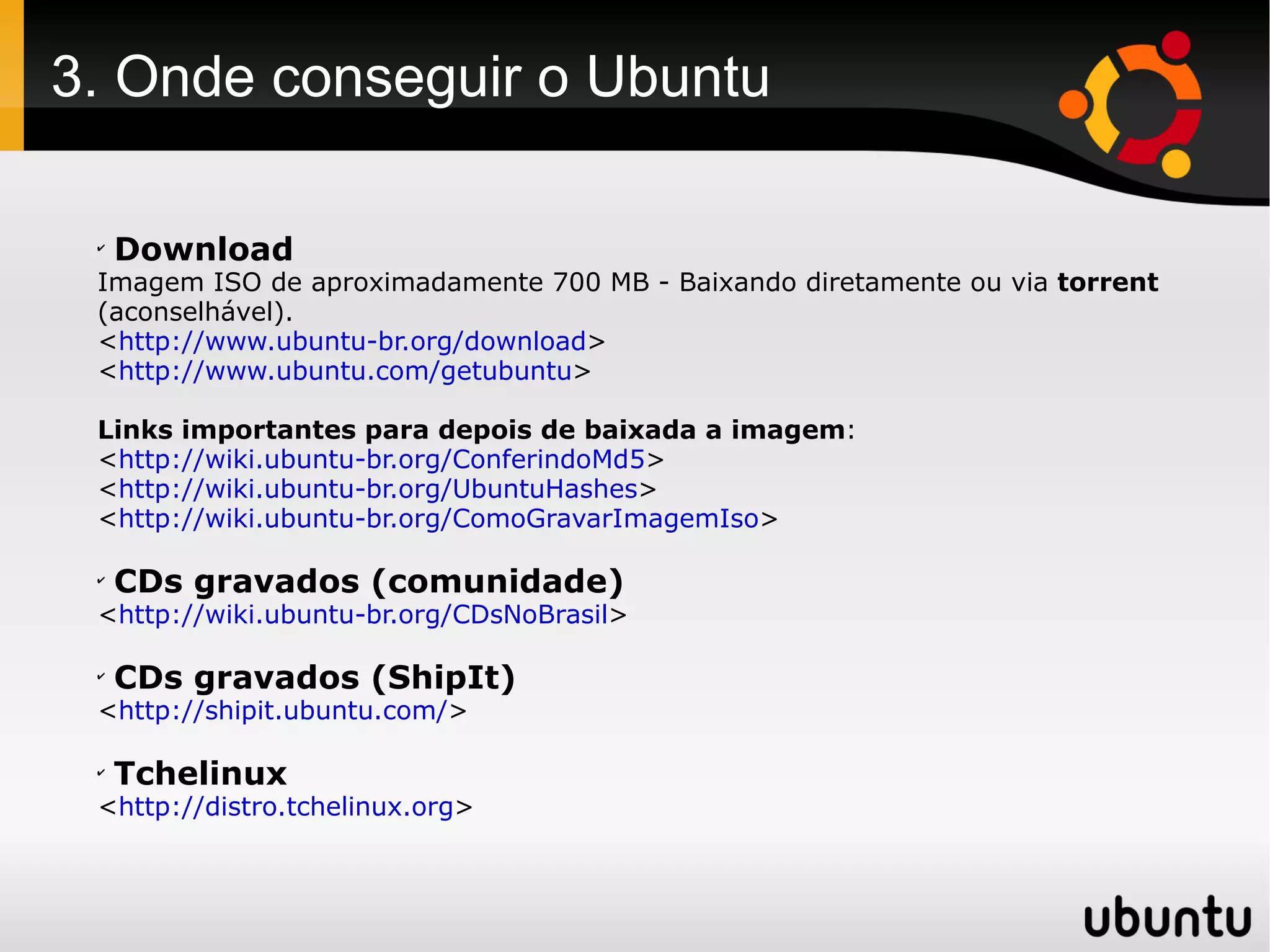 3. Onde conseguir o Ubuntu

 ✔
     Download
 Imagem ISO de aproximadamente 700 MB - Baixando diretamente ou via torrent
 (aconselhável).
 <http://www.ubuntu-br.org/download>
 <http://www.ubuntu.com/getubuntu>

 Links importantes para depois de baixada a imagem:
 <http://wiki.ubuntu-br.org/ConferindoMd5>
 <http://wiki.ubuntu-br.org/UbuntuHashes>
 <http://wiki.ubuntu-br.org/ComoGravarImagemIso>

 ✔
     CDs gravados (comunidade)
 <http://wiki.ubuntu-br.org/CDsNoBrasil>

 ✔
     CDs gravados (ShipIt)
 <http://shipit.ubuntu.com/>

 ✔
     Tchelinux
 <http://distro.tchelinux.org>
 