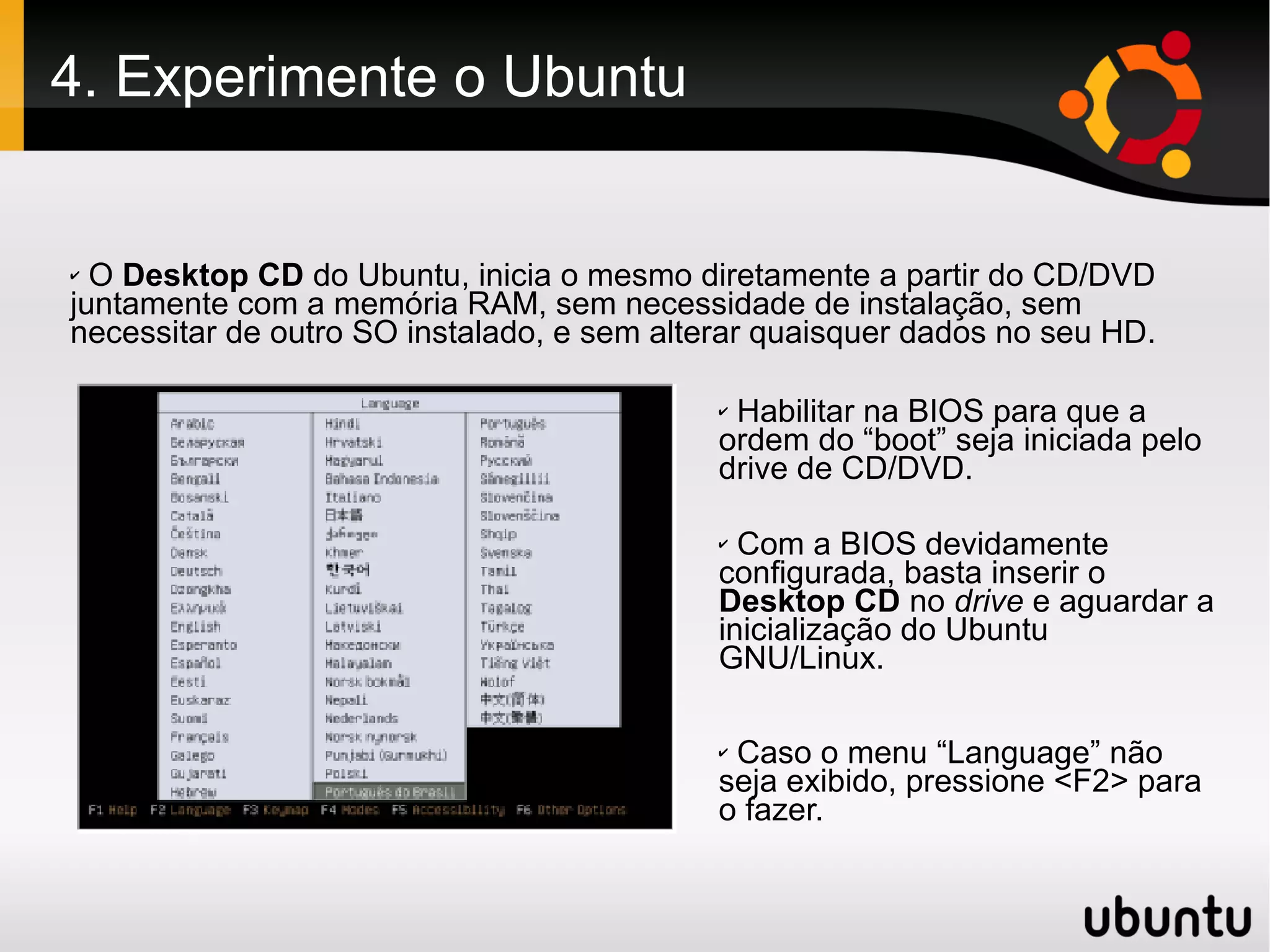 4. Experimente o Ubuntu


✔ O Desktop CD do Ubuntu, inicia o mesmo diretamente a partir do CD/DVD
juntamente com a memória RAM, sem necessidade de instalação, sem
necessitar de outro SO instalado, e sem alterar quaisquer dados no seu HD.

                                            ✔Habilitar na BIOS para que a
                                            ordem do “boot” seja iniciada pelo
                                            drive de CD/DVD.

                                            ✔ Com a BIOS devidamente
                                            configurada, basta inserir o
                                            Desktop CD no drive e aguardar a
                                            inicialização do Ubuntu
                                            GNU/Linux.

                                            ✔Caso o menu “Language” não
                                            seja exibido, pressione <F2> para
                                            o fazer.
 
