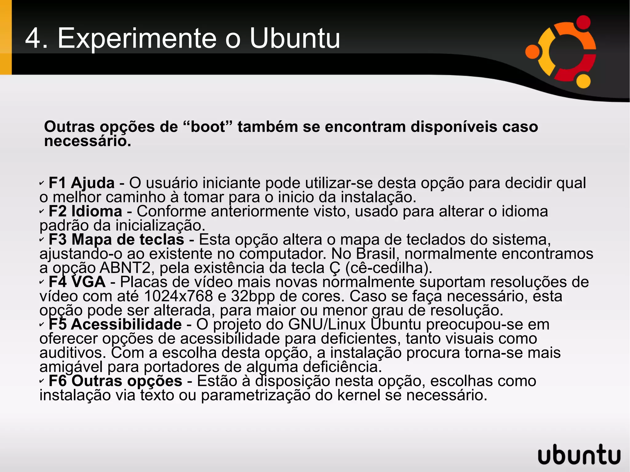 4. Experimente o Ubuntu

 Outras opções de “boot” também se encontram disponíveis caso
 necessário.

 ✔ F1 Ajuda - O usuário iniciante pode utilizar-se desta opção para decidir qual
 o melhor caminho à tomar para o inicio da instalação.
 ✔ F2 Idioma - Conforme anteriormente visto, usado para alterar o idioma

 padrão da inicialização.
 ✔ F3 Mapa de teclas - Esta opção altera o mapa de teclados do sistema,

 ajustando-o ao existente no computador. No Brasil, normalmente encontramos
 a opção ABNT2, pela existência da tecla Ç (cê-cedilha).
 ✔ F4 VGA - Placas de vídeo mais novas normalmente suportam resoluções de

 vídeo com até 1024x768 e 32bpp de cores. Caso se faça necessário, esta
 opção pode ser alterada, para maior ou menor grau de resolução.
 ✔ F5 Acessibilidade - O projeto do GNU/Linux Ubuntu preocupou-se em

 oferecer opções de acessibilidade para deficientes, tanto visuais como
 auditivos. Com a escolha desta opção, a instalação procura torna-se mais
 amigável para portadores de alguma deficiência.
 ✔ F6 Outras opções - Estão à disposição nesta opção, escolhas como

 instalação via texto ou parametrização do kernel se necessário.
 