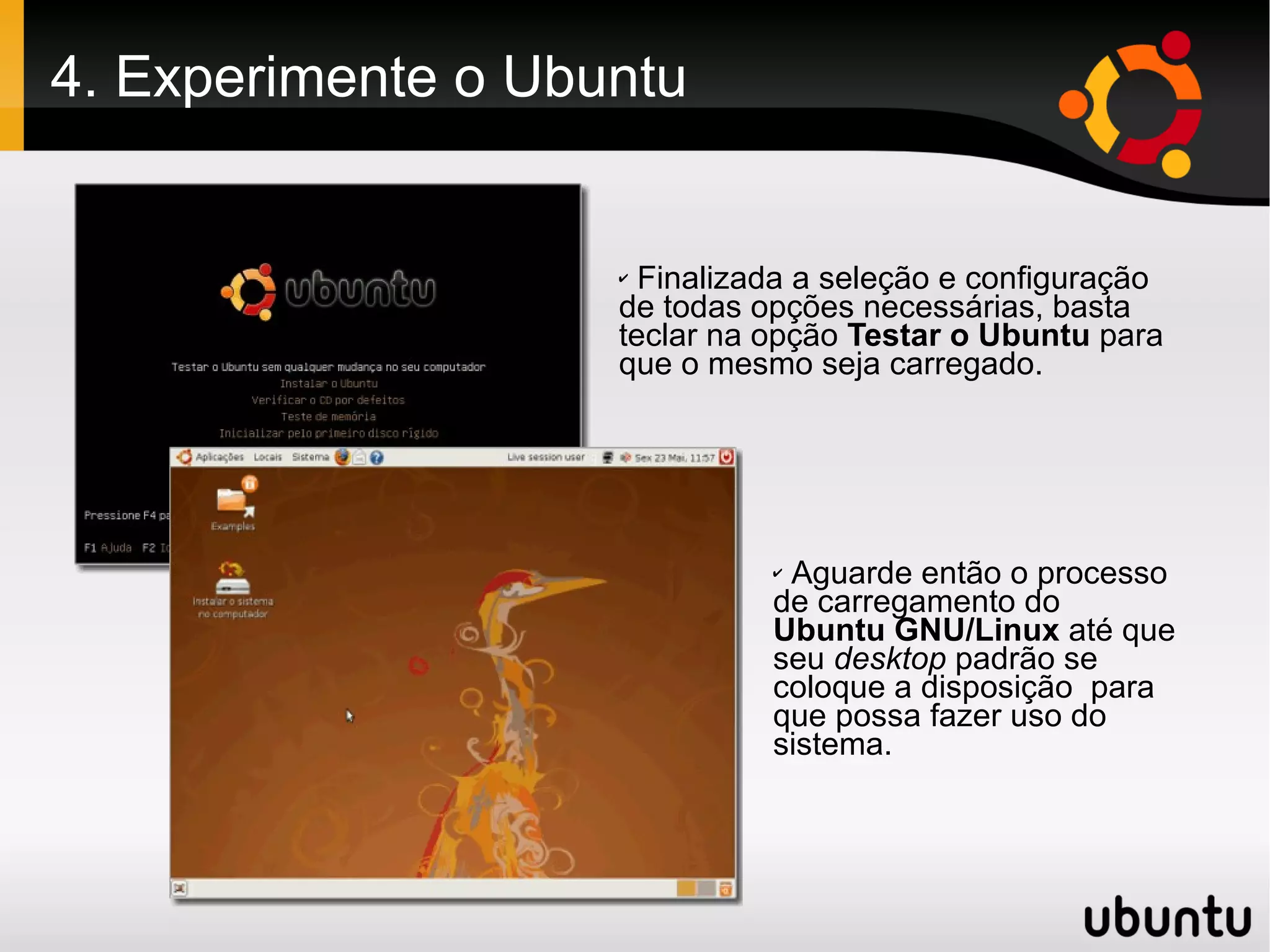 4. Experimente o Ubuntu


                    ✔ Finalizada a seleção e configuração
                    de todas opções necessárias, basta
                    teclar na opção Testar o Ubuntu para
                    que o mesmo seja carregado.




                              ✔Aguarde então o processo
                              de carregamento do
                              Ubuntu GNU/Linux até que
                              seu desktop padrão se
                              coloque a disposição para
                              que possa fazer uso do
                              sistema.
 