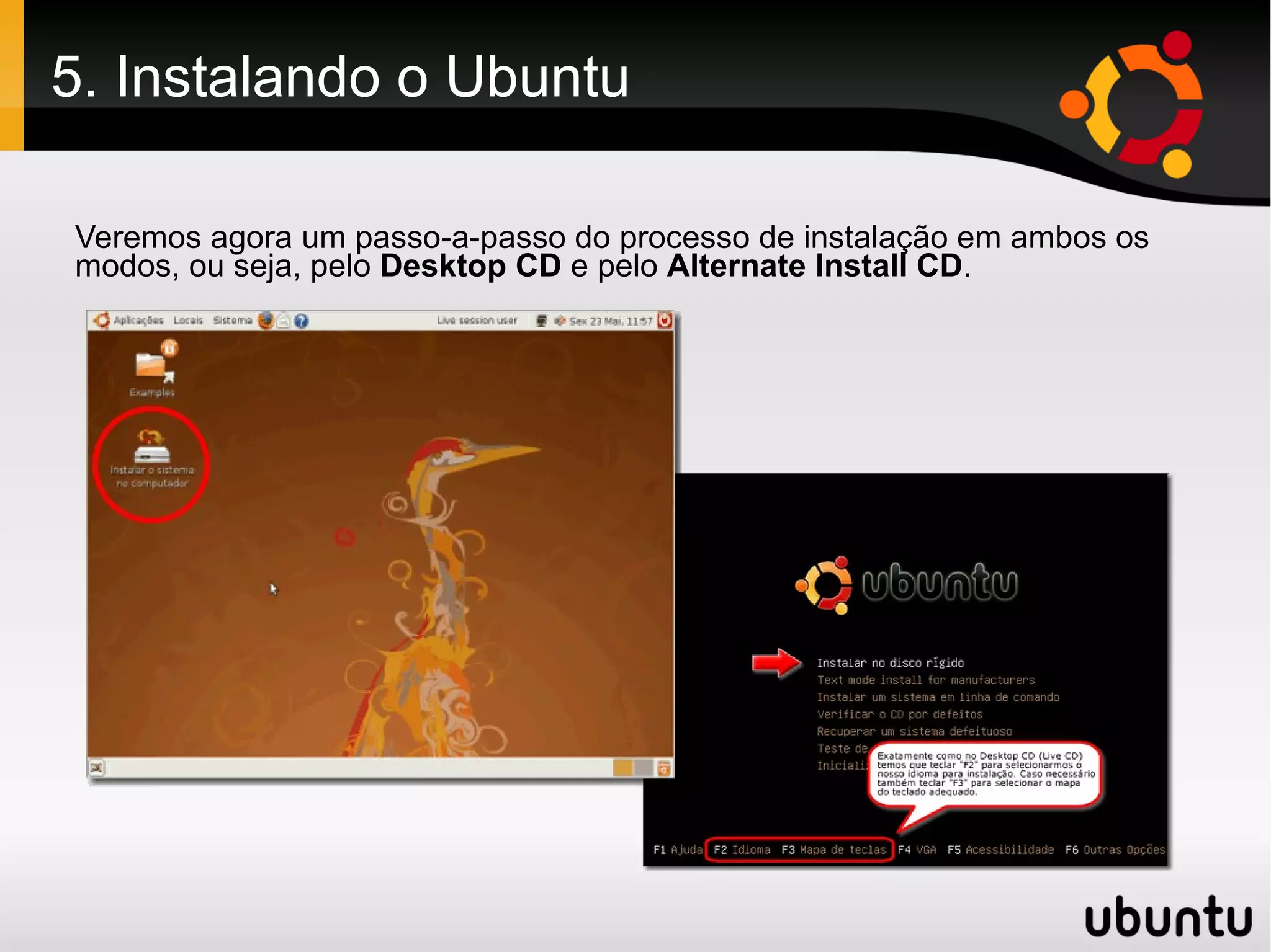 5. Instalando o Ubuntu

Veremos agora um passo-a-passo do processo de instalação em ambos os
modos, ou seja, pelo Desktop CD e pelo Alternate Install CD.
 