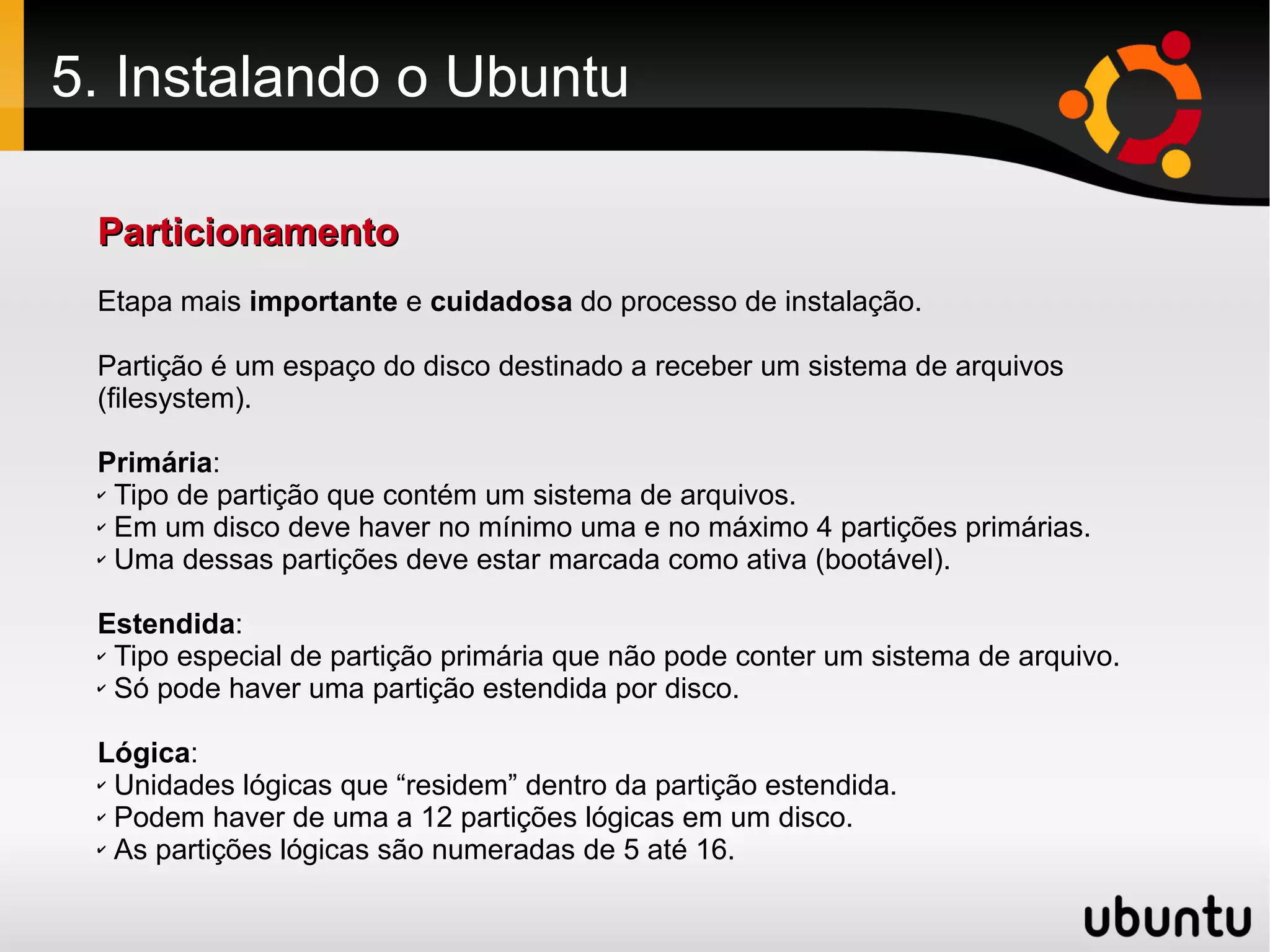 5. Instalando o Ubuntu

 Particionamento
 Etapa mais importante e cuidadosa do processo de instalação.

 Partição é um espaço do disco destinado a receber um sistema de arquivos
 (filesystem).

 Primária:
 ✔ Tipo de partição que contém um sistema de arquivos.

 ✔ Em um disco deve haver no mínimo uma e no máximo 4 partições primárias.

 ✔ Uma dessas partições deve estar marcada como ativa (bootável).




 Estendida:
 ✔ Tipo especial de partição primária que não pode conter um sistema de arquivo.

 ✔ Só pode haver uma partição estendida por disco.




 Lógica:
 ✔ Unidades lógicas que “residem” dentro da partição estendida.

 ✔ Podem haver de uma a 12 partições lógicas em um disco.

 ✔ As partições lógicas são numeradas de 5 até 16.
 