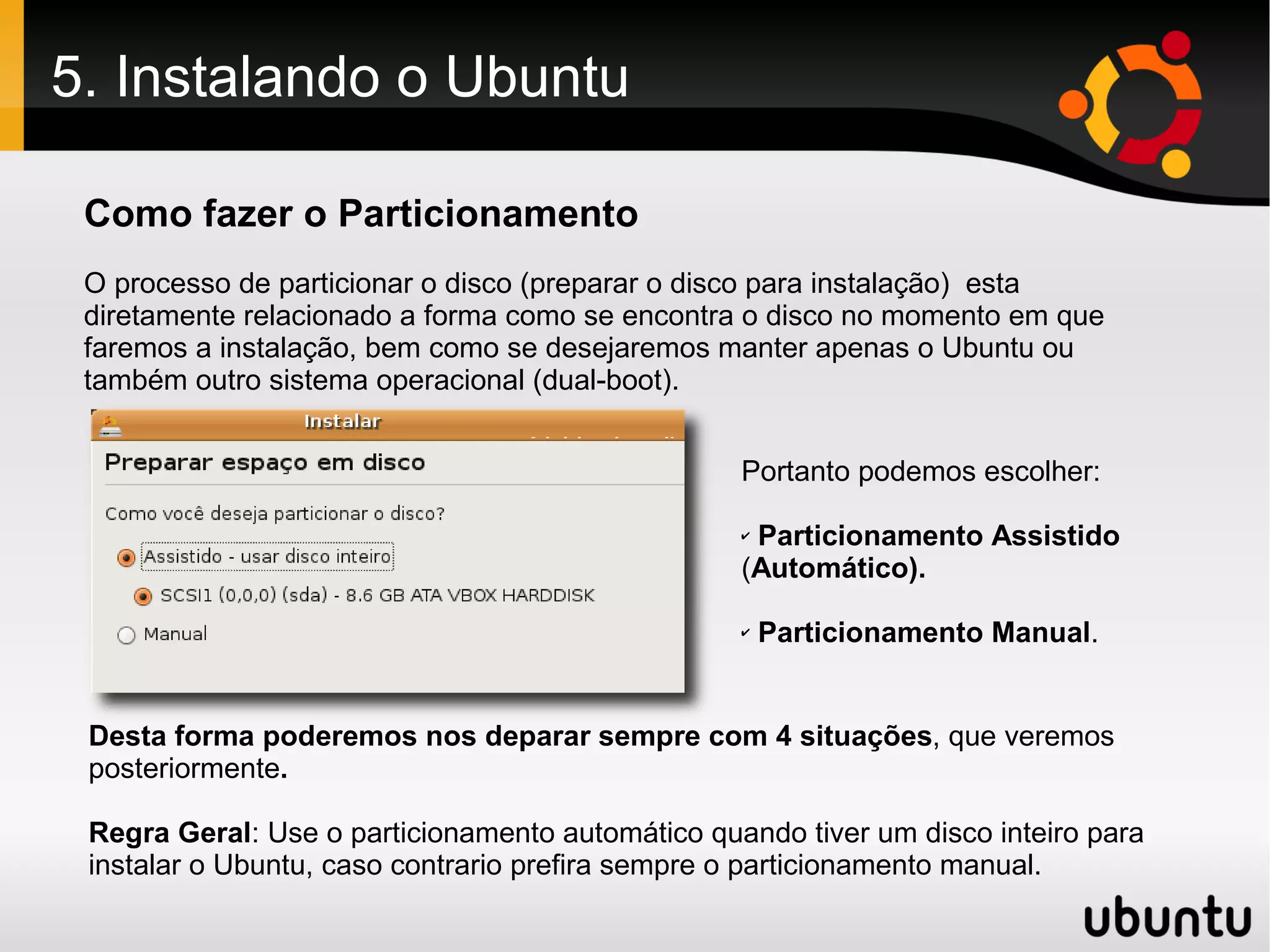 5. Instalando o Ubuntu

 Como fazer o Particionamento
 O processo de particionar o disco (preparar o disco para instalação) esta
 diretamente relacionado a forma como se encontra o disco no momento em que
 faremos a instalação, bem como se desejaremos manter apenas o Ubuntu ou
 também outro sistema operacional (dual-boot).


                                                  Portanto podemos escolher:

                                                  ✔Particionamento Assistido
                                                  (Automático).

                                                  ✔   Particionamento Manual.


 Desta forma poderemos nos deparar sempre com 4 situações, que veremos
 posteriormente.

 Regra Geral: Use o particionamento automático quando tiver um disco inteiro para
 instalar o Ubuntu, caso contrario prefira sempre o particionamento manual.
 