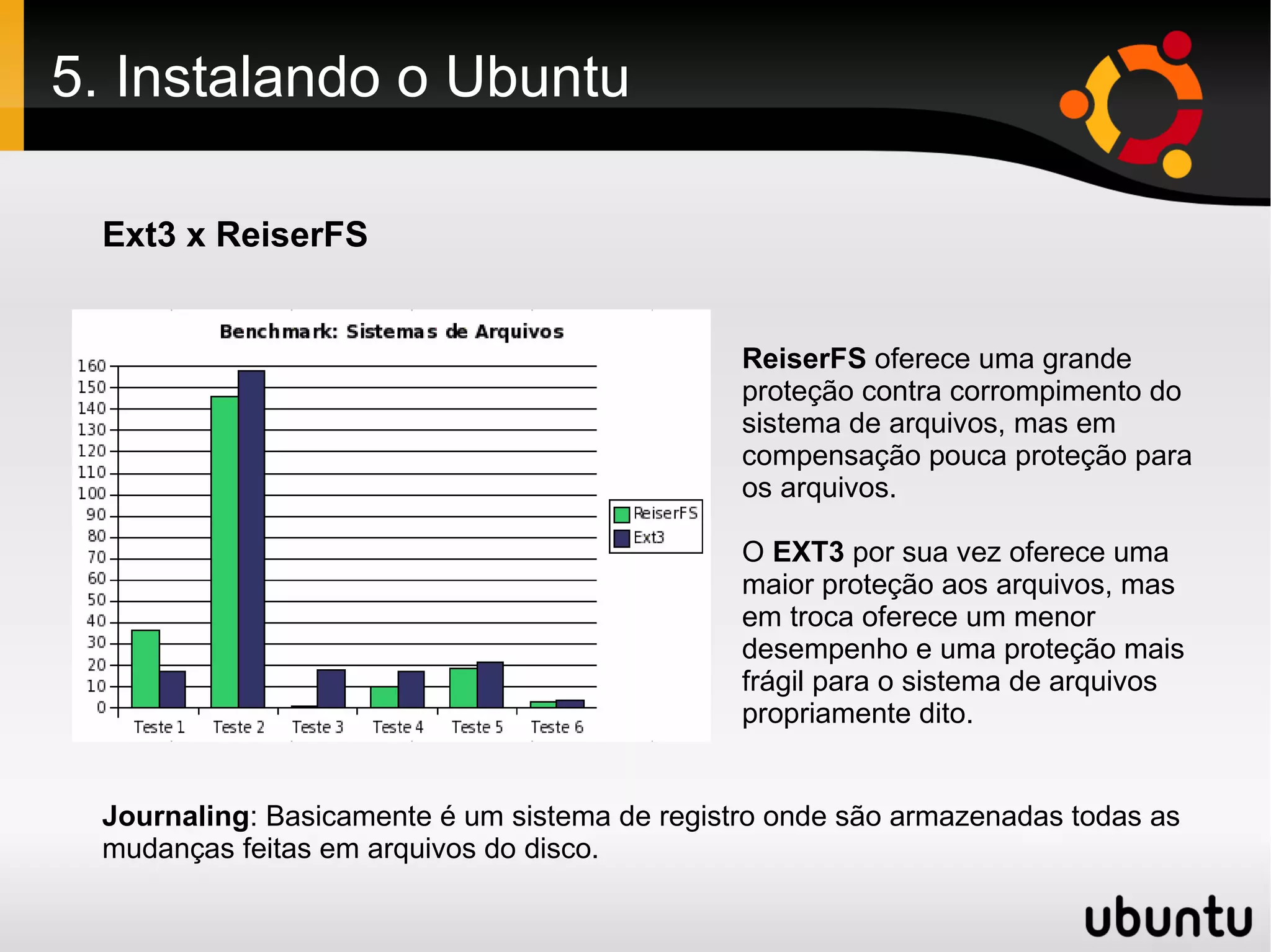 5. Instalando o Ubuntu

 Ext3 x ReiserFS


                                               ReiserFS oferece uma grande
                                               proteção contra corrompimento do
                                               sistema de arquivos, mas em
                                               compensação pouca proteção para
                                               os arquivos.

                                               O EXT3 por sua vez oferece uma
                                               maior proteção aos arquivos, mas
                                               em troca oferece um menor
                                               desempenho e uma proteção mais
                                               frágil para o sistema de arquivos
                                               propriamente dito.


 Journaling: Basicamente é um sistema de registro onde são armazenadas todas as
 mudanças feitas em arquivos do disco.
 