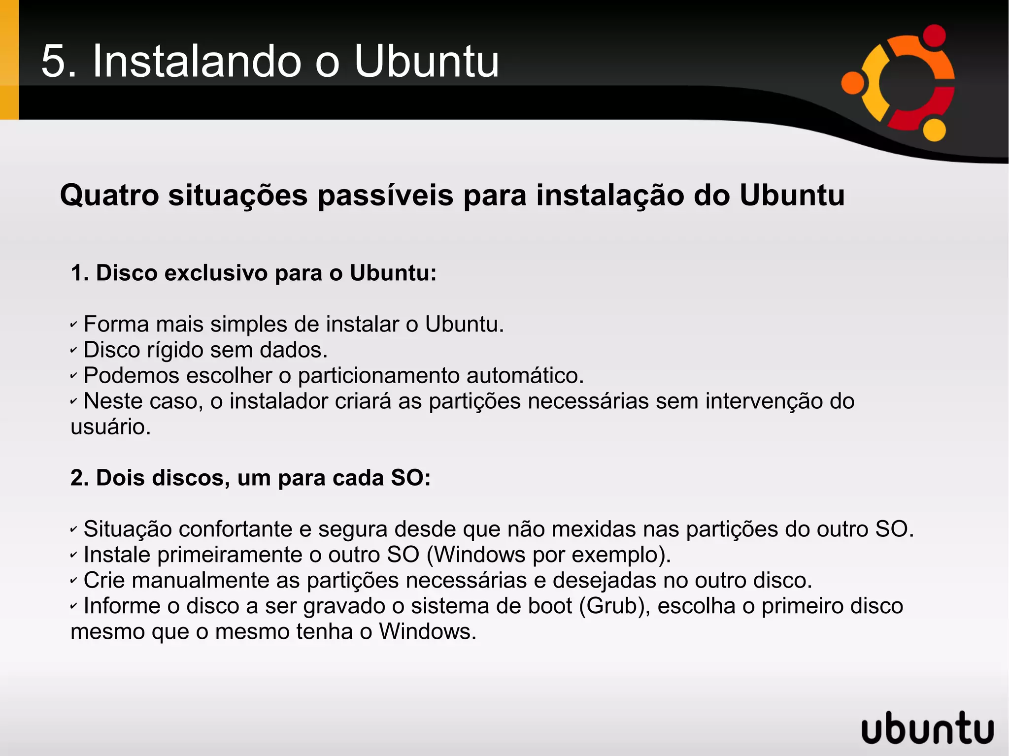 5. Instalando o Ubuntu

Quatro situações passíveis para instalação do Ubuntu

 1. Disco exclusivo para o Ubuntu:

 ✔ Forma mais simples de instalar o Ubuntu.
 ✔ Disco rígido sem dados.

 ✔ Podemos escolher o particionamento automático.

 ✔ Neste caso, o instalador criará as partições necessárias sem intervenção do

 usuário.

 2. Dois discos, um para cada SO:

 ✔ Situação confortante e segura desde que não mexidas nas partições do outro SO.
 ✔ Instale primeiramente o outro SO (Windows por exemplo).

 ✔ Crie manualmente as partições necessárias e desejadas no outro disco.

 ✔ Informe o disco a ser gravado o sistema de boot (Grub), escolha o primeiro disco

 mesmo que o mesmo tenha o Windows.
 