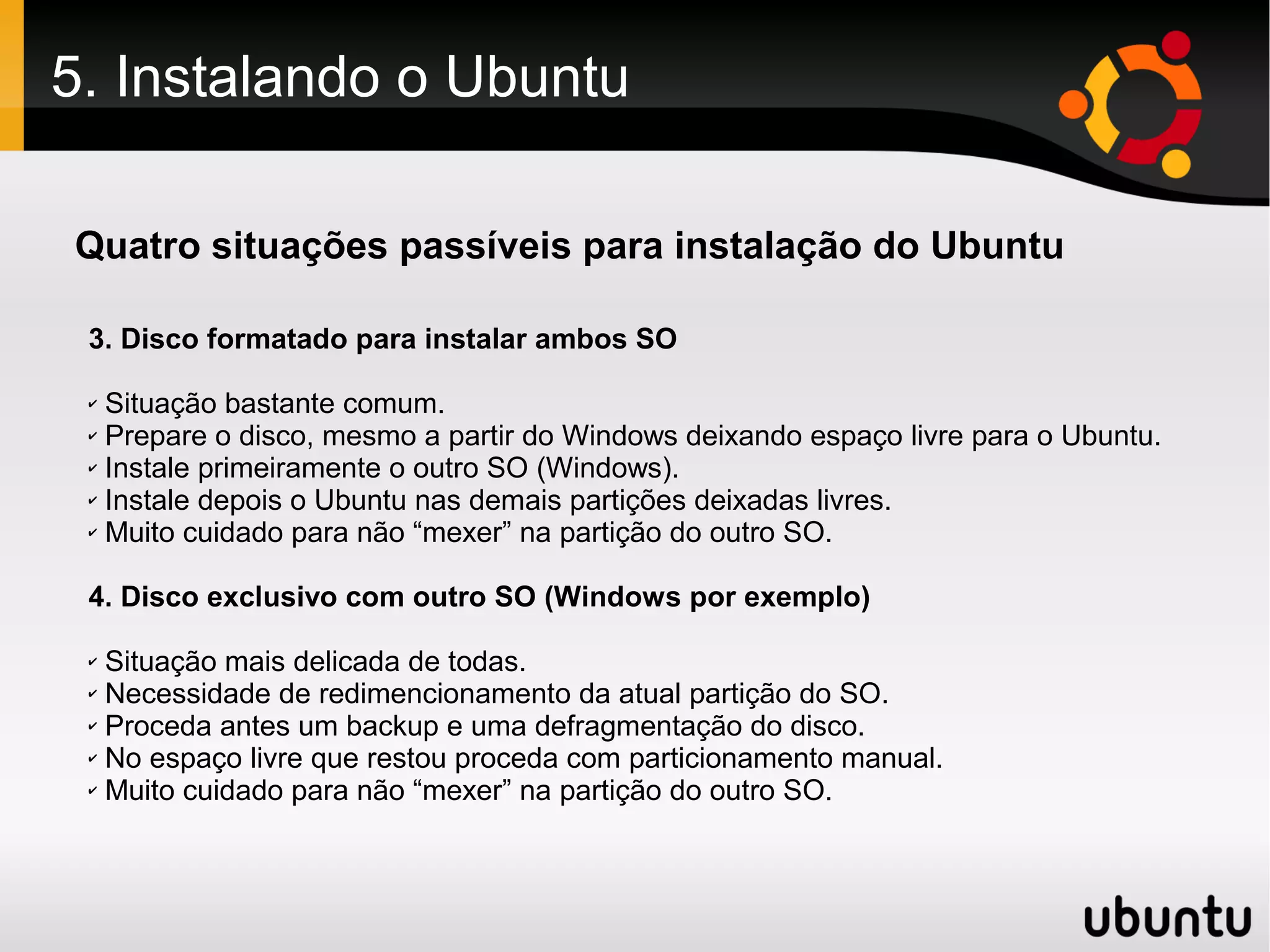 5. Instalando o Ubuntu

Quatro situações passíveis para instalação do Ubuntu

 3. Disco formatado para instalar ambos SO

 ✔ Situação bastante comum.
 ✔ Prepare o disco, mesmo a partir do Windows deixando espaço livre para o Ubuntu.

 ✔ Instale primeiramente o outro SO (Windows).

 ✔ Instale depois o Ubuntu nas demais partições deixadas livres.

 ✔ Muito cuidado para não “mexer” na partição do outro SO.




 4. Disco exclusivo com outro SO (Windows por exemplo)

 ✔ Situação mais delicada de todas.
 ✔ Necessidade de redimencionamento da atual partição do SO.

 ✔ Proceda antes um backup e uma defragmentação do disco.

 ✔ No espaço livre que restou proceda com particionamento manual.

 ✔ Muito cuidado para não “mexer” na partição do outro SO.
 