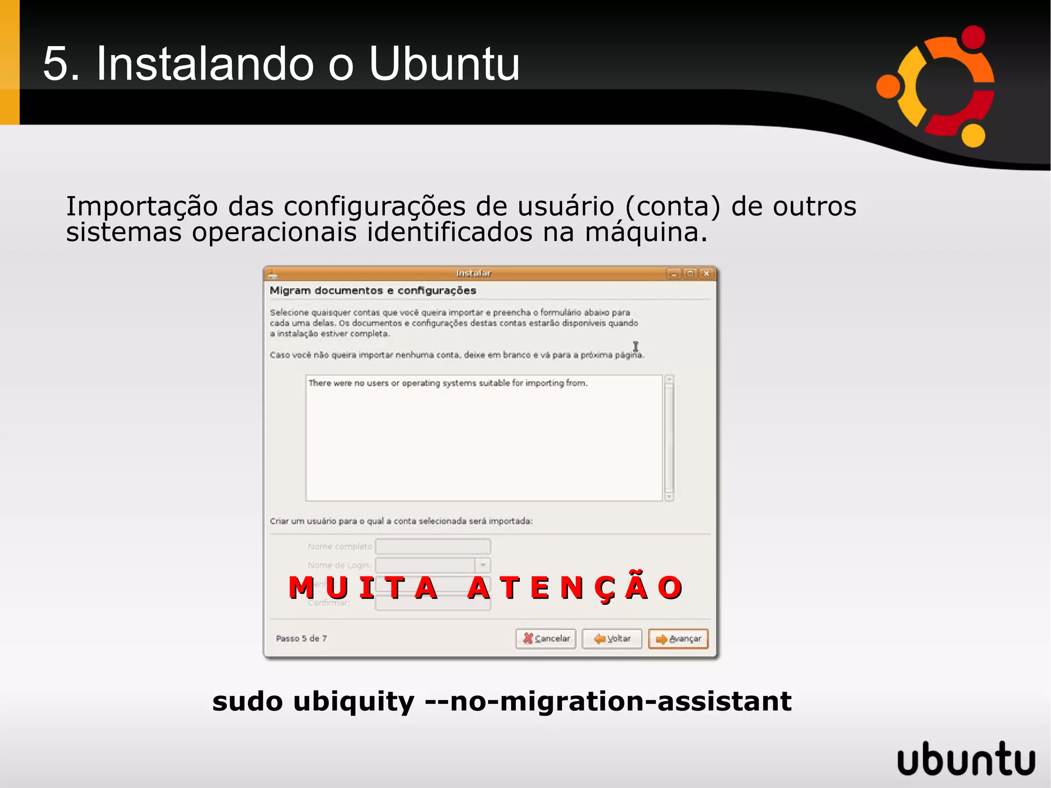 5. Instalando o Ubuntu

 Importação das configurações de usuário (conta) de outros
 sistemas operacionais identificados na máquina.




                MUITA ATENÇÃO


           sudo ubiquity --no-migration-assistant
 